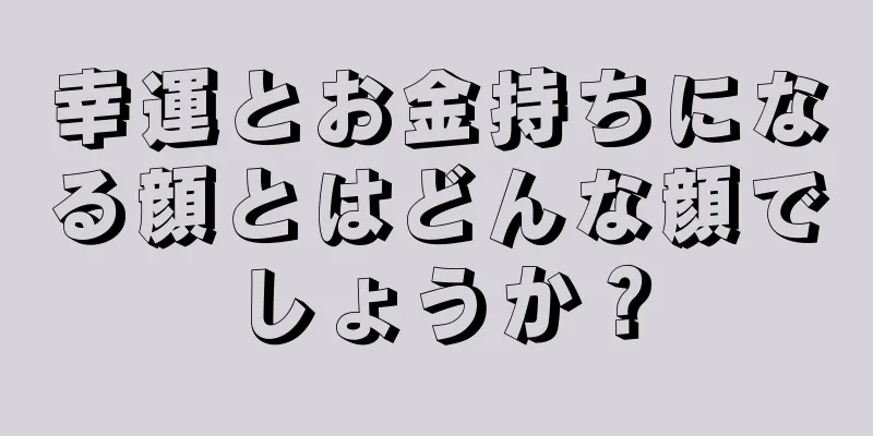 幸運とお金持ちになる顔とはどんな顔でしょうか？