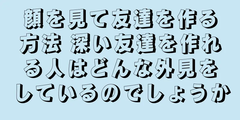 顔を見て友達を作る方法 深い友達を作れる人はどんな外見をしているのでしょうか