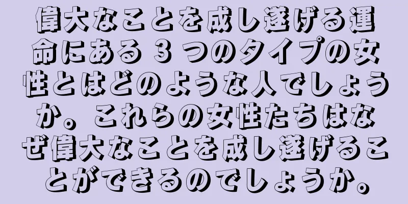 偉大なことを成し遂げる運命にある 3 つのタイプの女性とはどのような人でしょうか。これらの女性たちはなぜ偉大なことを成し遂げることができるのでしょうか。