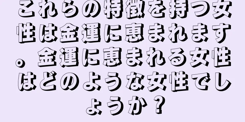 これらの特徴を持つ女性は金運に恵まれます。金運に恵まれる女性はどのような女性でしょうか？