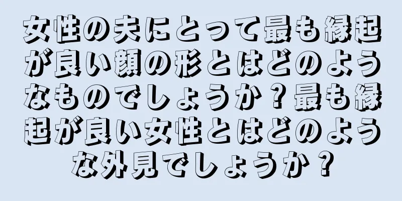 女性の夫にとって最も縁起が良い顔の形とはどのようなものでしょうか？最も縁起が良い女性とはどのような外見でしょうか？