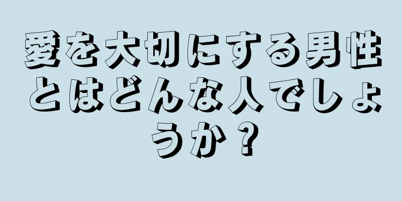 愛を大切にする男性とはどんな人でしょうか？