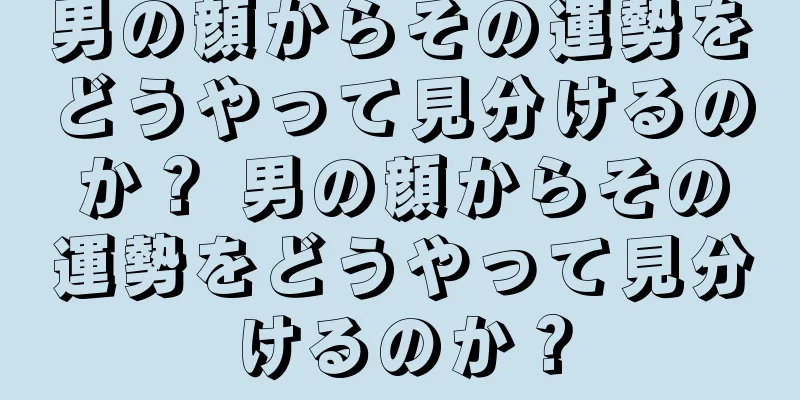 男の顔からその運勢をどうやって見分けるのか？ 男の顔からその運勢をどうやって見分けるのか？