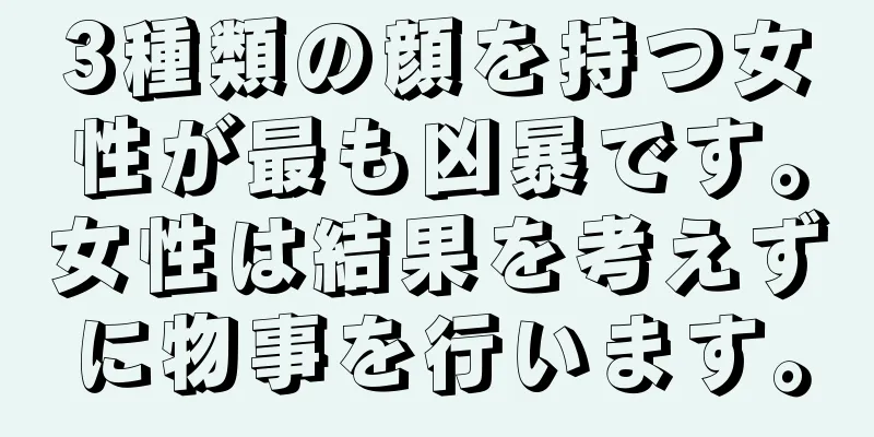 3種類の顔を持つ女性が最も凶暴です。女性は結果を考えずに物事を行います。