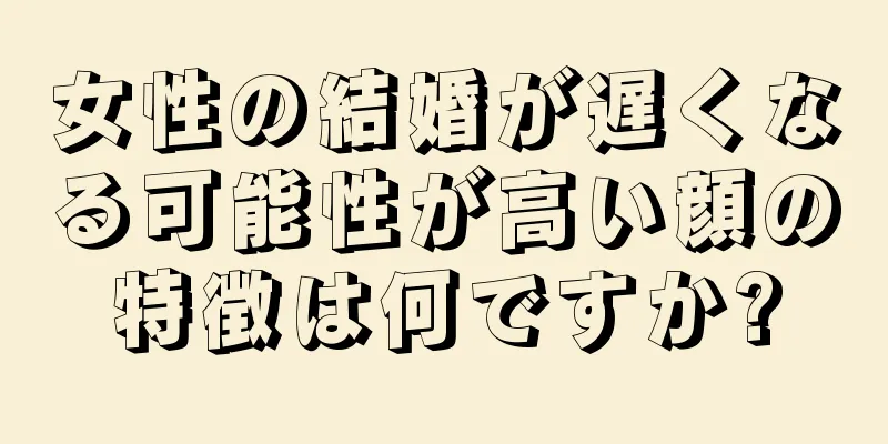 女性の結婚が遅くなる可能性が高い顔の特徴は何ですか?