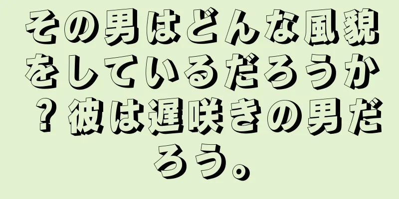 その男はどんな風貌をしているだろうか？彼は遅咲きの男だろう。