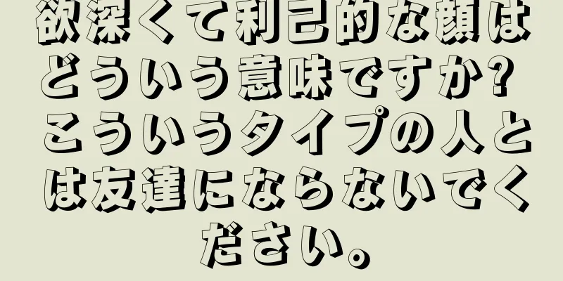 欲深くて利己的な顔はどういう意味ですか? こういうタイプの人とは友達にならないでください。