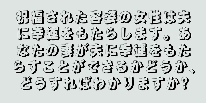 祝福された容姿の女性は夫に幸運をもたらします。あなたの妻が夫に幸運をもたらすことができるかどうか、どうすればわかりますか?