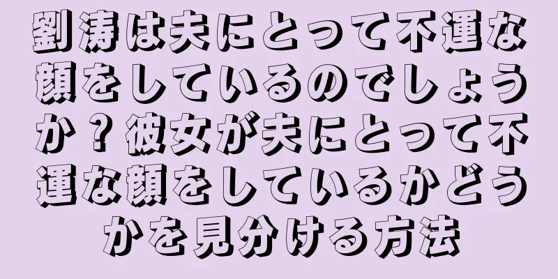 劉涛は夫にとって不運な顔をしているのでしょうか？彼女が夫にとって不運な顔をしているかどうかを見分ける方法