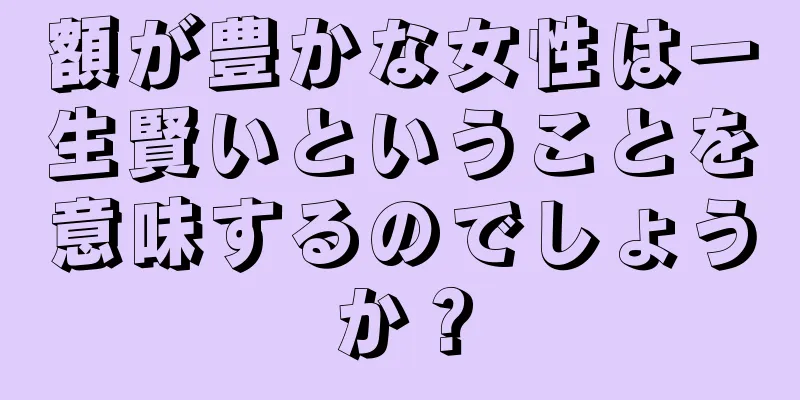 額が豊かな女性は一生賢いということを意味するのでしょうか？