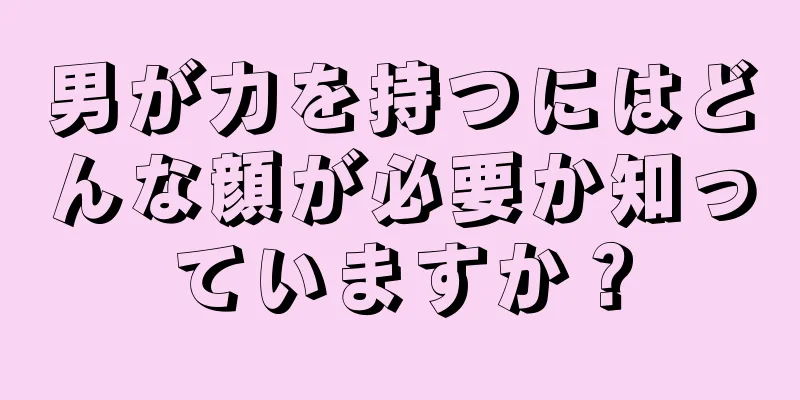 男が力を持つにはどんな顔が必要か知っていますか？