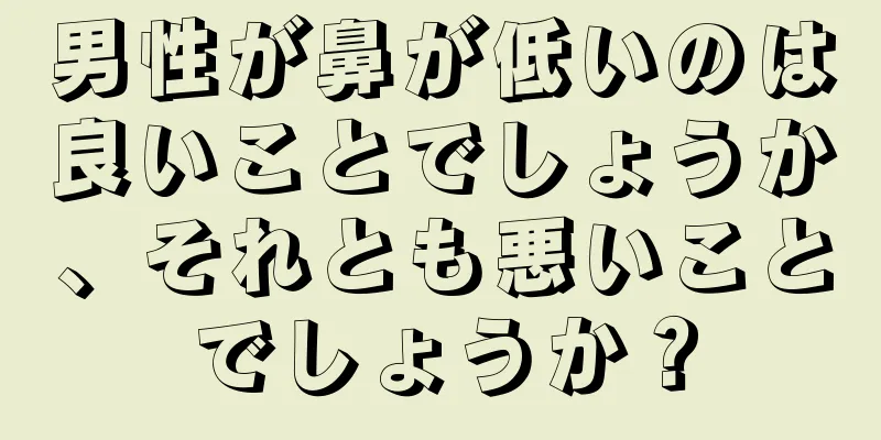 男性が鼻が低いのは良いことでしょうか、それとも悪いことでしょうか？