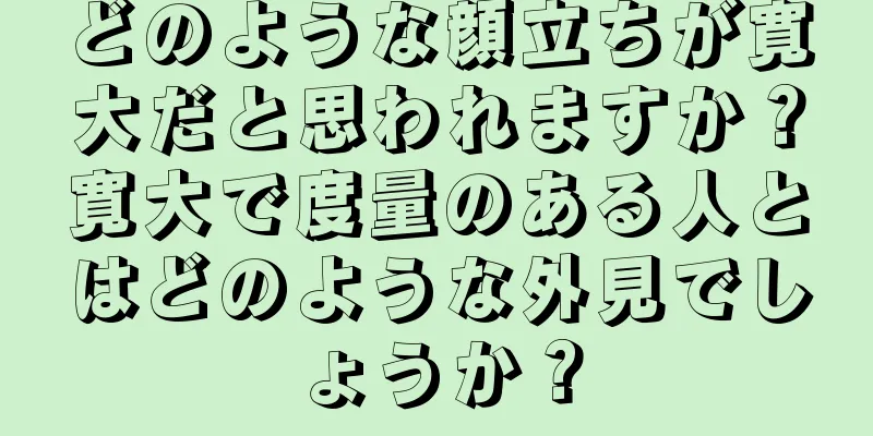 どのような顔立ちが寛大だと思われますか？寛大で度量のある人とはどのような外見でしょうか？