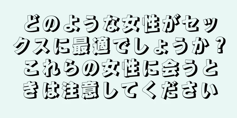 どのような女性がセックスに最適でしょうか？これらの女性に会うときは注意してください