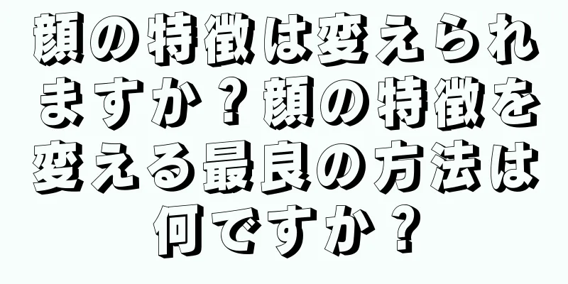 顔の特徴は変えられますか？顔の特徴を変える最良の方法は何ですか？