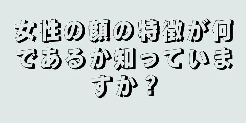 女性の顔の特徴が何であるか知っていますか？