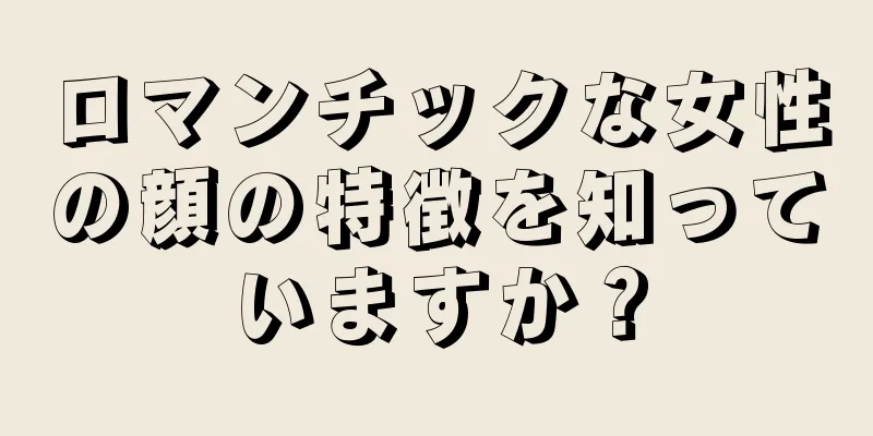 ロマンチックな女性の顔の特徴を知っていますか？