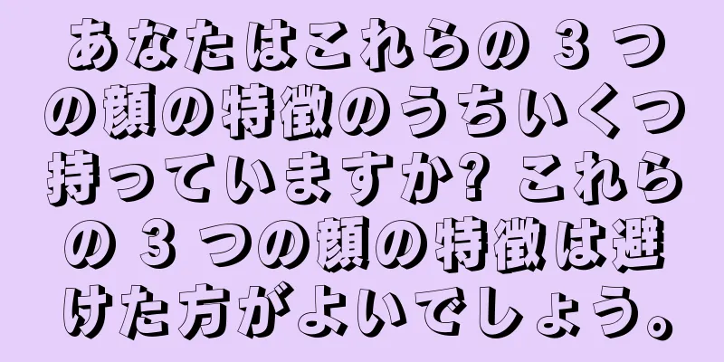 あなたはこれらの 3 つの顔の特徴のうちいくつ持っていますか? これらの 3 つの顔の特徴は避けた方がよいでしょう。