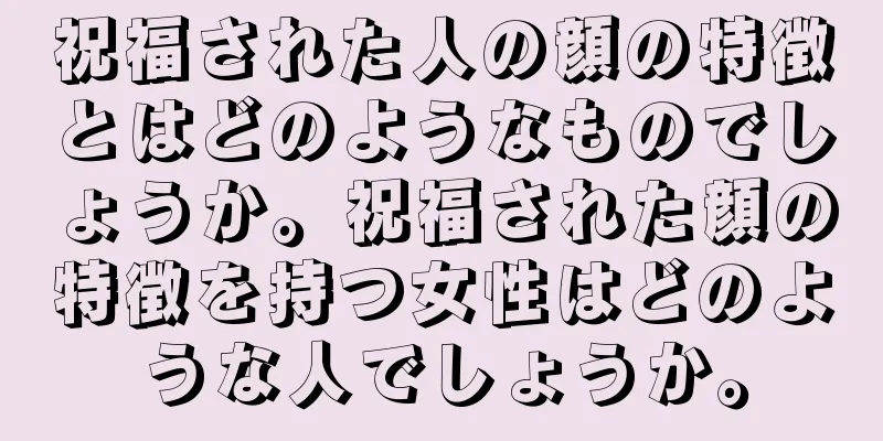 祝福された人の顔の特徴とはどのようなものでしょうか。祝福された顔の特徴を持つ女性はどのような人でしょうか。