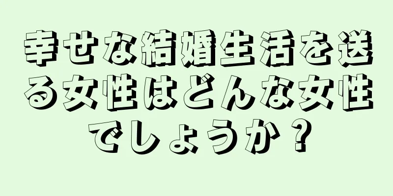 幸せな結婚生活を送る女性はどんな女性でしょうか？