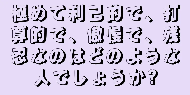 極めて利己的で、打算的で、傲慢で、残忍なのはどのような人でしょうか?