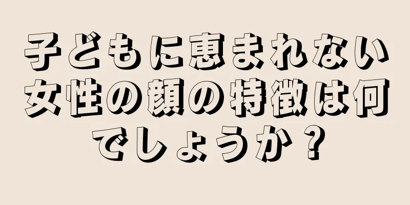 子どもに恵まれない女性の顔の特徴は何でしょうか？