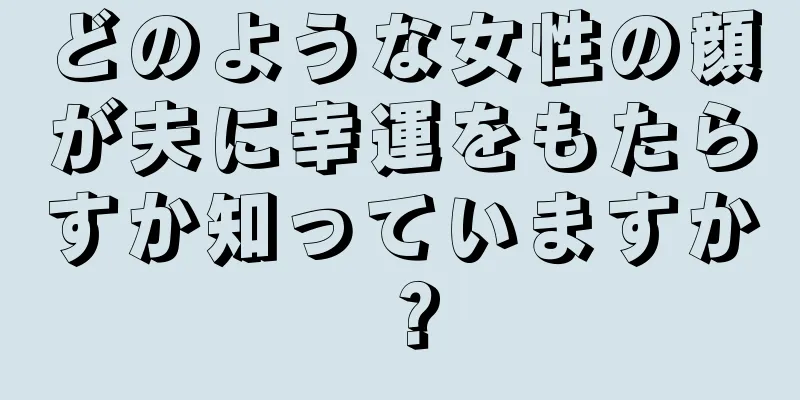 どのような女性の顔が夫に幸運をもたらすか知っていますか？