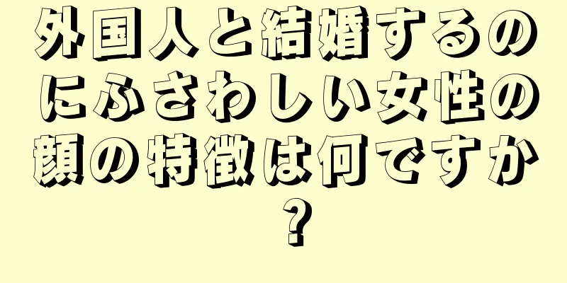 外国人と結婚するのにふさわしい女性の顔の特徴は何ですか？