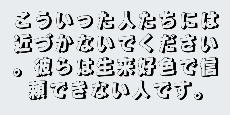 こういった人たちには近づかないでください。彼らは生来好色で信頼できない人です。