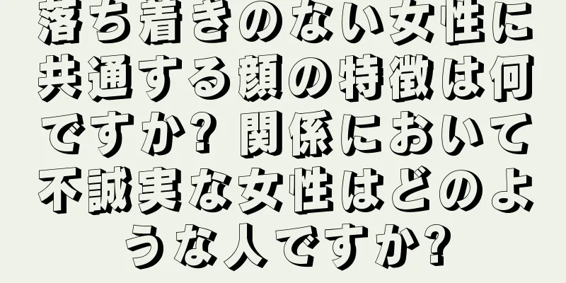 落ち着きのない女性に共通する顔の特徴は何ですか? 関係において不誠実な女性はどのような人ですか?