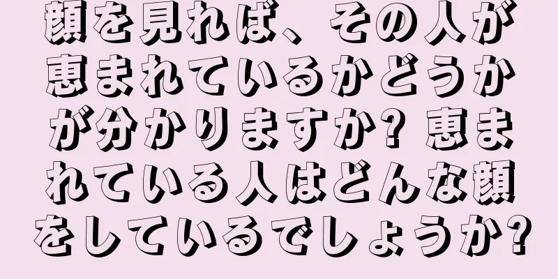 顔を見れば、その人が恵まれているかどうかが分かりますか? 恵まれている人はどんな顔をしているでしょうか?