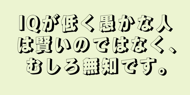 IQが低く愚かな人は賢いのではなく、むしろ無知です。