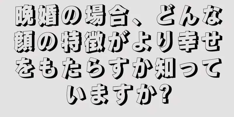 晩婚の場合、どんな顔の特徴がより幸せをもたらすか知っていますか?