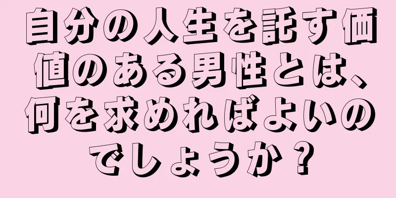 自分の人生を託す価値のある男性とは、何を求めればよいのでしょうか？