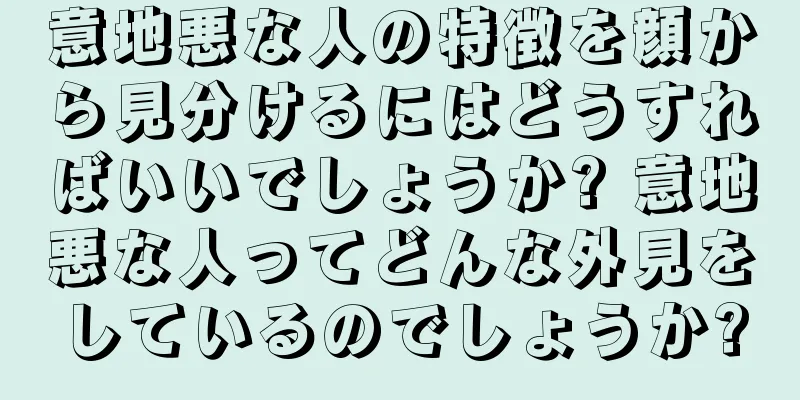 意地悪な人の特徴を顔から見分けるにはどうすればいいでしょうか? 意地悪な人ってどんな外見をしているのでしょうか?