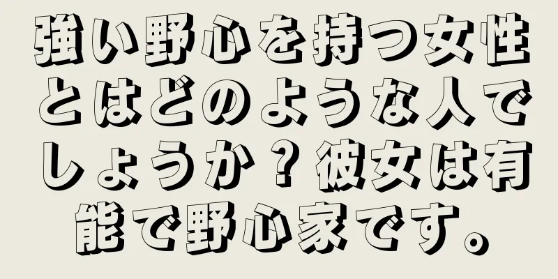 強い野心を持つ女性とはどのような人でしょうか？彼女は有能で野心家です。