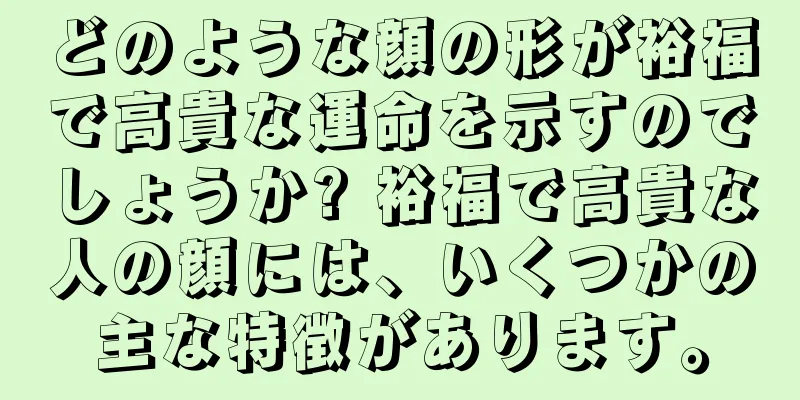 どのような顔の形が裕福で高貴な運命を示すのでしょうか? 裕福で高貴な人の顔には、いくつかの主な特徴があります。