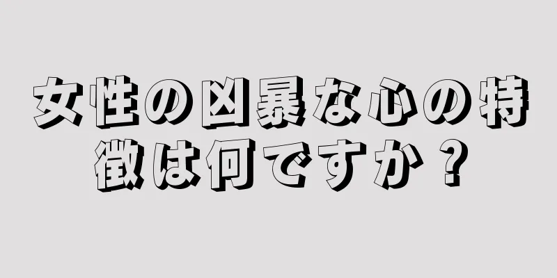 女性の凶暴な心の特徴は何ですか？