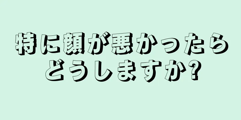 特に顔が悪かったらどうしますか?