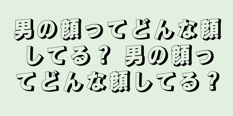 男の顔ってどんな顔してる？ 男の顔ってどんな顔してる？