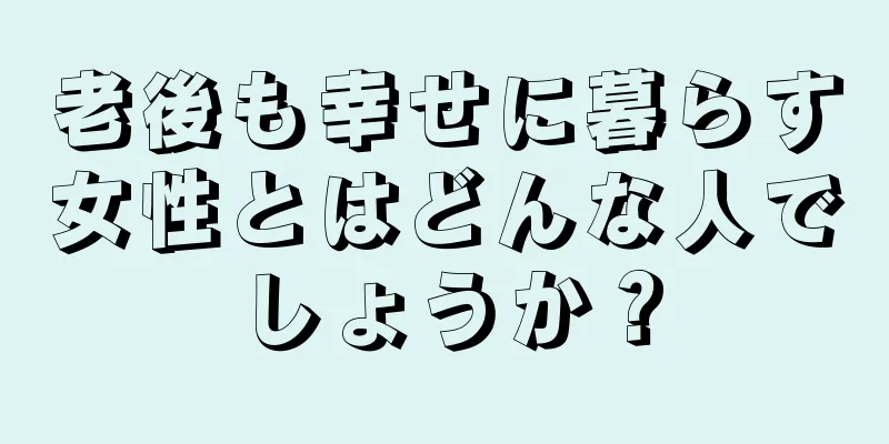 老後も幸せに暮らす女性とはどんな人でしょうか？