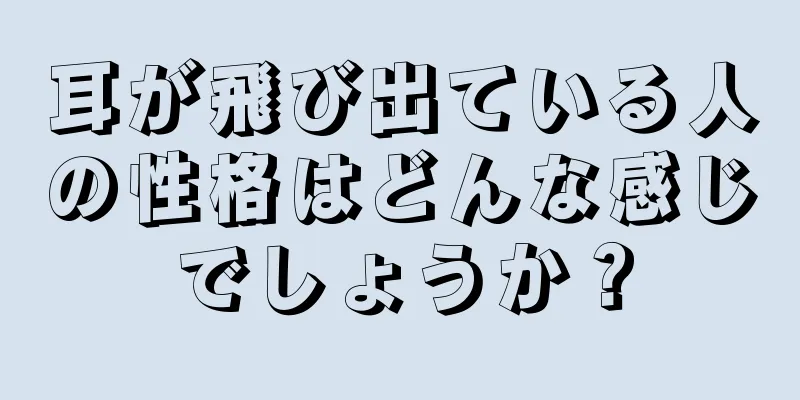 耳が飛び出ている人の性格はどんな感じでしょうか？