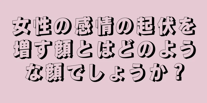 女性の感情の起伏を増す顔とはどのような顔でしょうか？