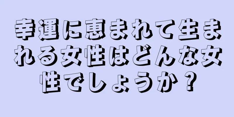 幸運に恵まれて生まれる女性はどんな女性でしょうか？