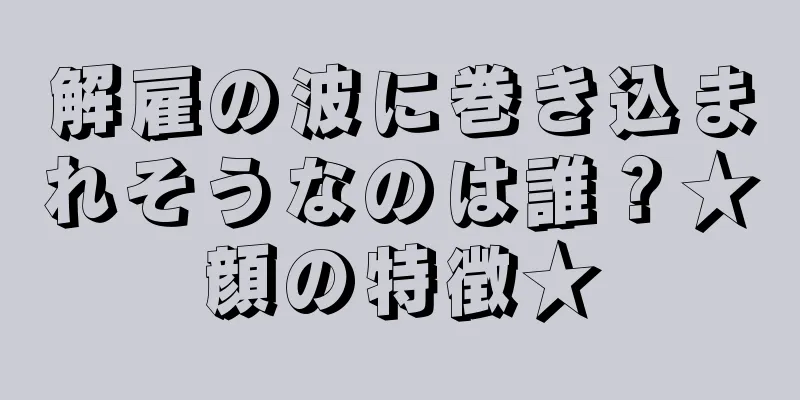 解雇の波に巻き込まれそうなのは誰？★顔の特徴★