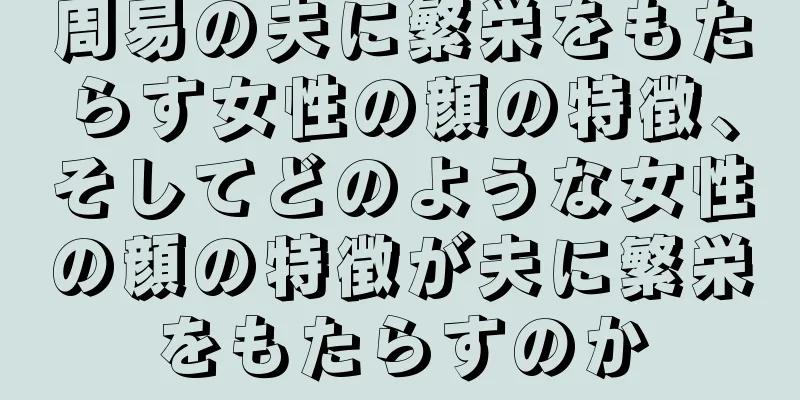 周易の夫に繁栄をもたらす女性の顔の特徴、そしてどのような女性の顔の特徴が夫に繁栄をもたらすのか