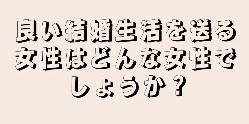 良い結婚生活を送る女性はどんな女性でしょうか？