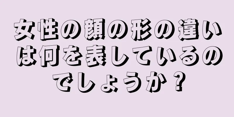 女性の顔の形の違いは何を表しているのでしょうか？