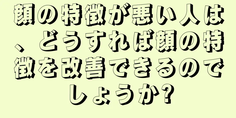 顔の特徴が悪い人は、どうすれば顔の特徴を改善できるのでしょうか?