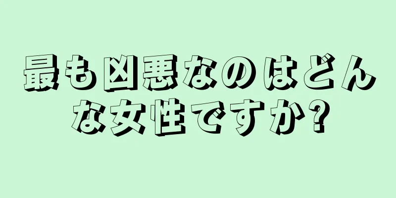 最も凶悪なのはどんな女性ですか?